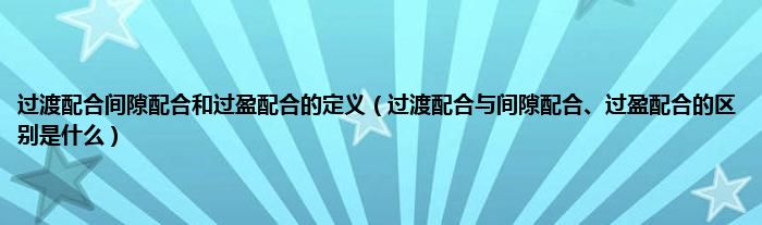 过渡配合间隙配合和过盈配合的定义（过渡配合与间隙配合、过盈配合的区别是什么）