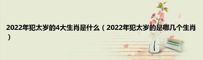2022年犯太岁的4大生肖是什么（2022年犯太岁的是哪几个生肖）