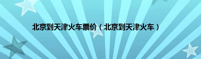 北京到天津火车票价（北京到天津火车）