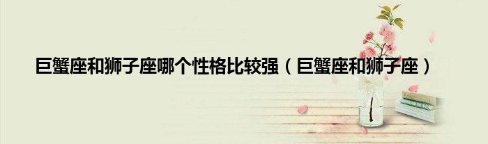 巨蟹座和狮子座哪个性格比较强（巨蟹座和狮子座）