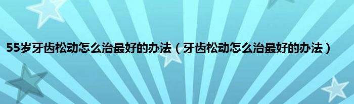 55岁牙齿松动怎么治最好的办法（牙齿松动怎么治最好的办法）