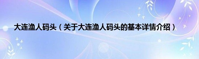 大连渔人码头（关于大连渔人码头的基本详情介绍）