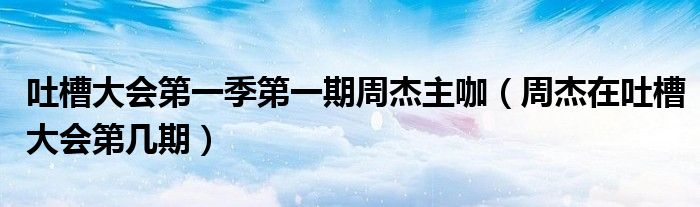 吐槽大会第一季第一期周杰主咖（周杰在吐槽大会第几期）