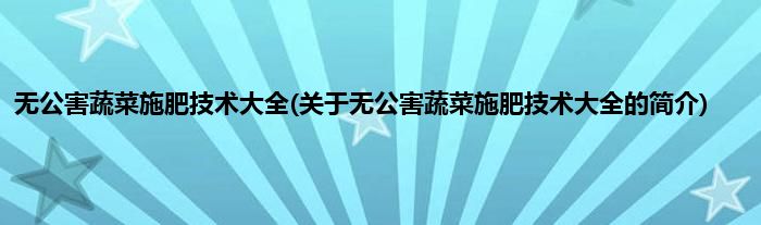 无公害蔬菜施肥技术大全(关于无公害蔬菜施肥技术大全的简介)