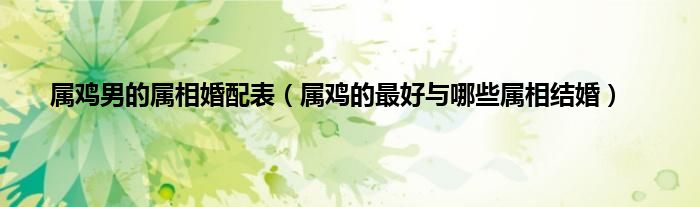 属鸡男的属相婚配表（属鸡的最好与哪些属相结婚）